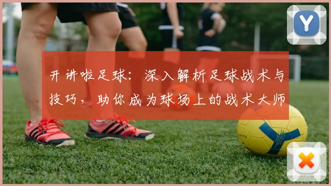 开讲啦足球：深入解析足球战术与技巧，助你成为球场上的战术大师