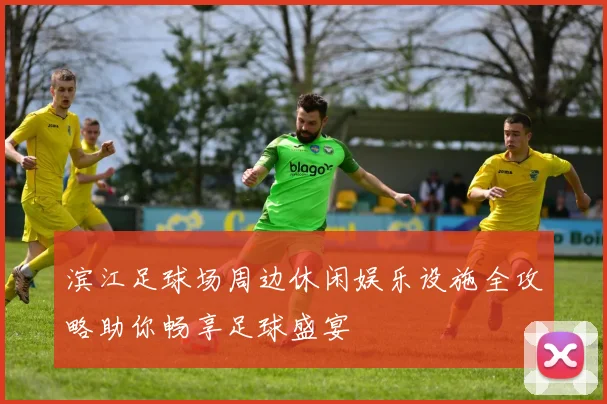 滨江足球场周边休闲娱乐设施全攻略助你畅享足球盛宴