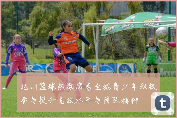 达州篮球热潮席卷全城青少年积极参与提升竞技水平与团队精神