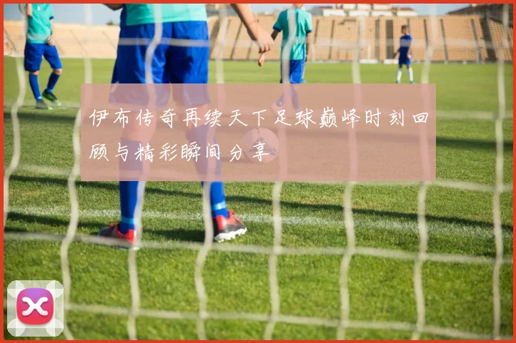 伊布传奇再续天下足球巅峰时刻回顾与精彩瞬间分享